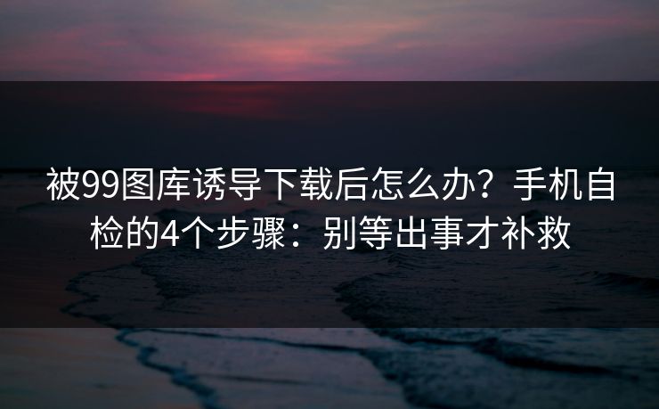 被99图库诱导下载后怎么办?手机自检的4个步骤:别等出事才补救 被99图库诱导下载后怎么办?手机自检的4个步骤:别等出事才补救