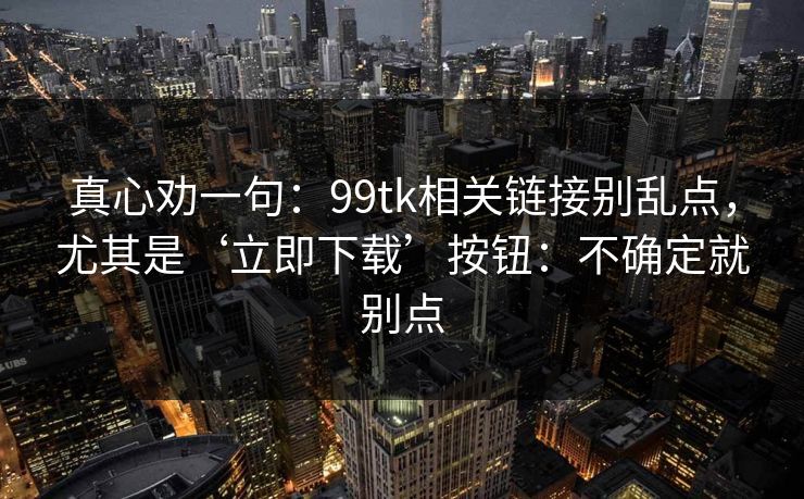真心劝一句:99tk相关链接别乱点,尤其是‘立即下载’按钮:不确定就别点 真心劝一句:99tk相关链接别乱点,尤其是‘立即下载’按钮:不确定就别点