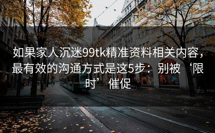 如果家人沉迷99tk精准资料相关内容,最有效的沟通方式是这5步:别被‘限时’催促 如果家人沉迷99tk精准资料相关内容,最有效的沟通方式是这5步:别被‘限时’催促