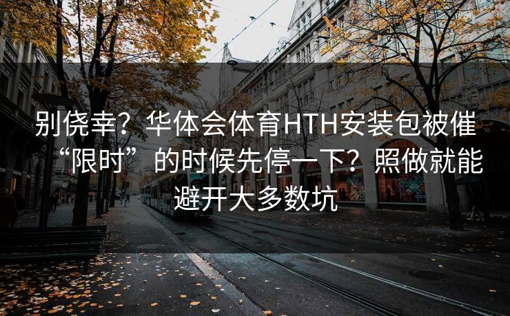 别侥幸？华体会体育HTH安装包被催“限时”的时候先停一下？照做就能避开大多数坑