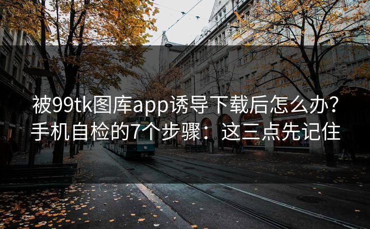 被99tk图库app诱导下载后怎么办？手机自检的7个步骤：这三点先记住