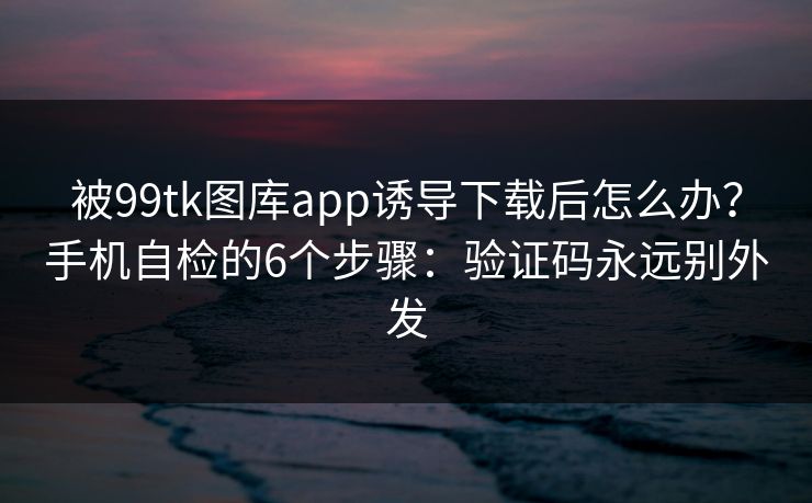 被99tk图库app诱导下载后怎么办？手机自检的6个步骤：验证码永远别外发
