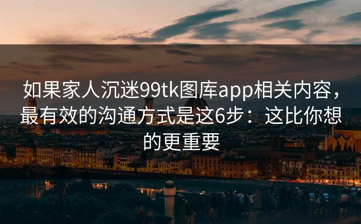 如果家人沉迷99tk图库app相关内容,最有效的沟通方式是这6步:这比你想的更重要 如果家人沉迷99tk图库app相关内容,最有效的沟通方式是这6步:这比你想的更重要
