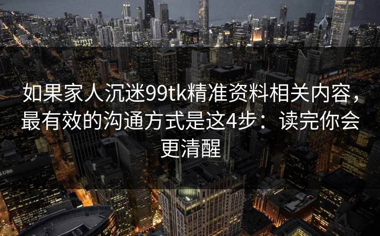 如果家人沉迷99tk精准资料相关内容，最有效的沟通方式是这4步：读完你会更清醒