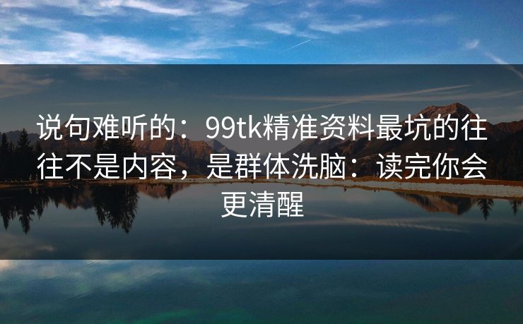 说句难听的:99tk精准资料最坑的往往不是内容,是群体洗脑:读完你会更清醒 说句难听的:99tk精准资料最坑的往往不是内容,是群体洗脑:读完你会更清醒